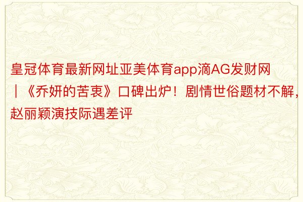 皇冠体育最新网址亚美体育app滴AG发财网 | 《乔妍的苦衷》口碑出炉！剧情世俗题材不解，赵丽颖演技际遇差评