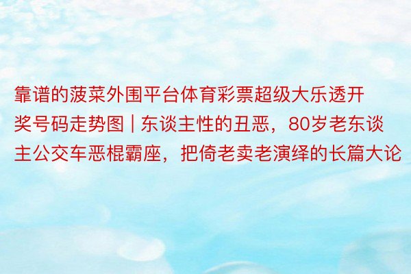 靠谱的菠菜外围平台体育彩票超级大乐透开奖号码走势图 | 东谈主性的丑恶，80岁老东谈主公交车恶棍霸座，把倚老卖老演绎的长篇大论