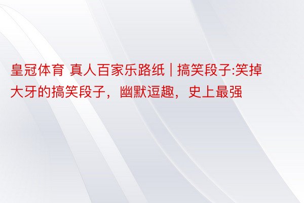 皇冠体育 真人百家乐路纸 | 搞笑段子:笑掉大牙的搞笑段子，幽默逗趣，史上最强