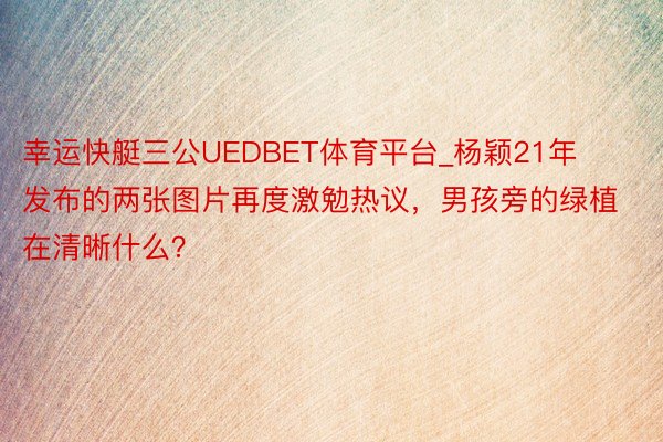 幸运快艇三公UEDBET体育平台_杨颖21年发布的两张图片再度激勉热议，男孩旁的绿植在清晰什么？