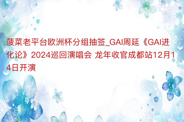 菠菜老平台欧洲杯分组抽签_GAI周延《GAI进化论》2024巡回演唱会 龙年收官成都站12月14日开演