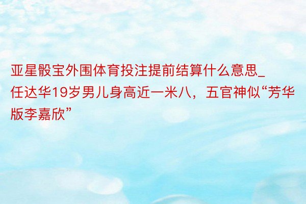 亚星骰宝外围体育投注提前结算什么意思_任达华19岁男儿身高近一米八，五官神似“芳华版李嘉欣”