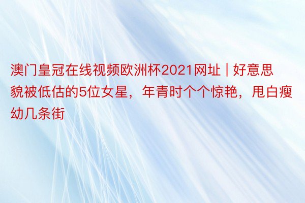 澳门皇冠在线视频欧洲杯2021网址 | 好意思貌被低估的5位女星，年青时个个惊艳，甩白瘦幼几条街