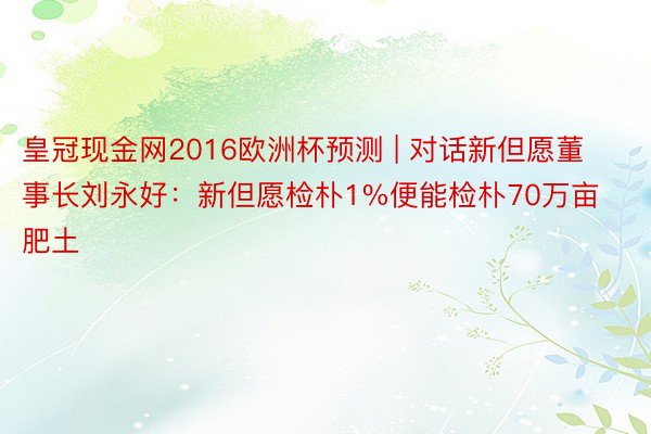 皇冠现金网2016欧洲杯预测 | 对话新但愿董事长刘永好：新但愿检朴1%便能检朴70万亩肥土