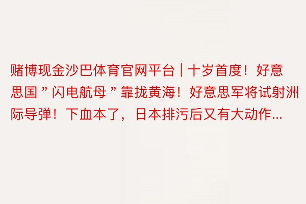 赌博现金沙巴体育官网平台 | 十岁首度！好意思国＂闪电航母＂靠拢黄海！好意思军将试射洲际导弹！下血本了，日本排污后又有大动作...