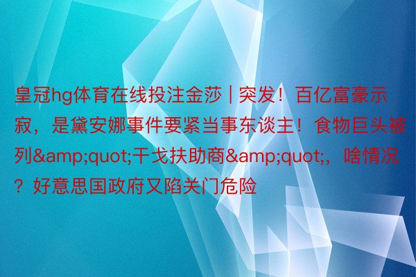 皇冠hg体育在线投注金莎 | 突发！百亿富豪示寂，是黛安娜事件要紧当事东谈主！食物巨头被列&quot;干戈扶助商&quot;，啥情况？好意思国政府又陷关门危险