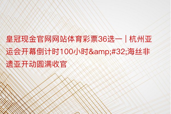 皇冠现金官网网站体育彩票36选一 | 杭州亚运会开幕倒计时100小时&#32;海丝非遗亚开动圆满收官