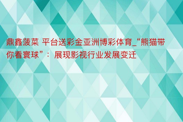 鼎鑫菠菜 平台送彩金亚洲博彩体育_“熊猫带你看寰球” ：展现影视行业发展变迁