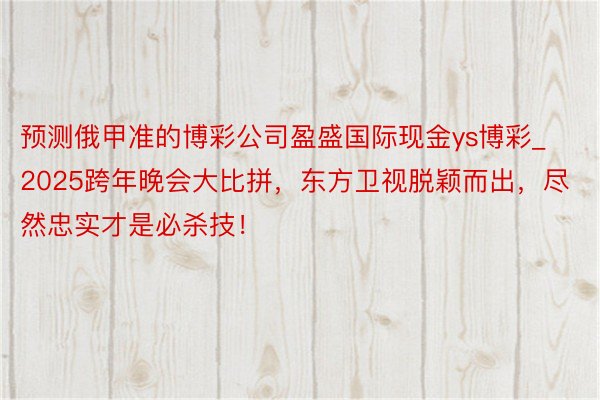 预测俄甲准的博彩公司盈盛国际现金ys博彩_2025跨年晚会大比拼，东方卫视脱颖而出，尽然忠实才是必杀技！