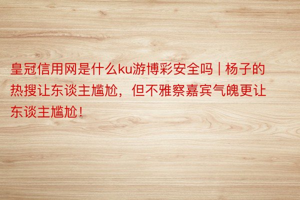 皇冠信用网是什么ku游博彩安全吗 | 杨子的热搜让东谈主尴尬，但不雅察嘉宾气魄更让东谈主尴尬！