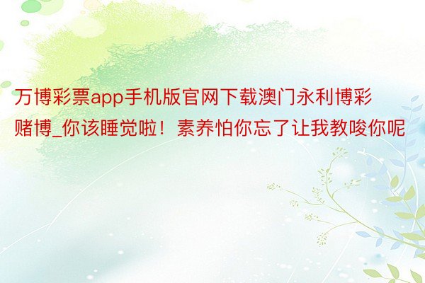 万博彩票app手机版官网下载澳门永利博彩赌博_你该睡觉啦！素养怕你忘了让我教唆你呢