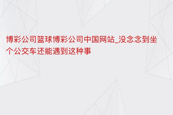 博彩公司篮球博彩公司中国网站_没念念到坐个公交车还能遇到这种事