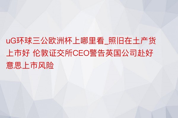 uG环球三公欧洲杯上哪里看_照旧在土产货上市好 伦敦证交所CEO警告英国公司赴好意思上市风险