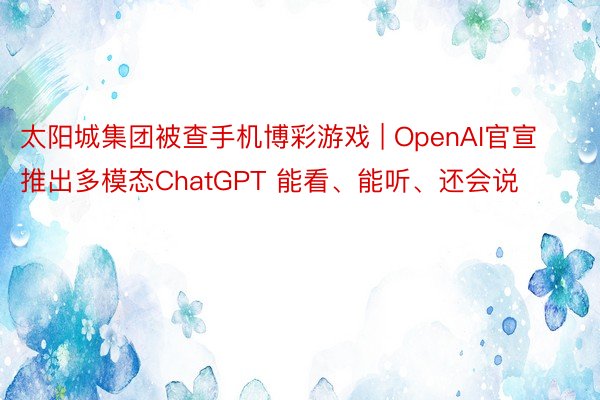 太阳城集团被查手机博彩游戏 | OpenAI官宣推出多模态ChatGPT 能看、能听、还会说