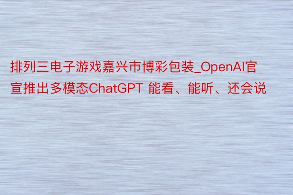 排列三电子游戏嘉兴市博彩包装_OpenAI官宣推出多模态ChatGPT 能看、能听、还会说