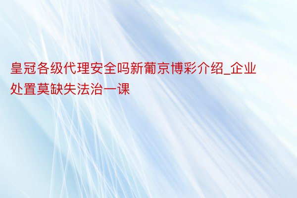 皇冠各级代理安全吗新葡京博彩介绍_企业处置莫缺失法治一课