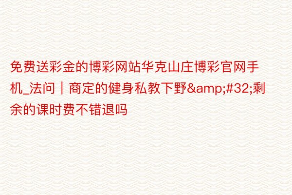 免费送彩金的博彩网站华克山庄博彩官网手机_法问|商定的健身私教下野 剩余的课时费不错退吗