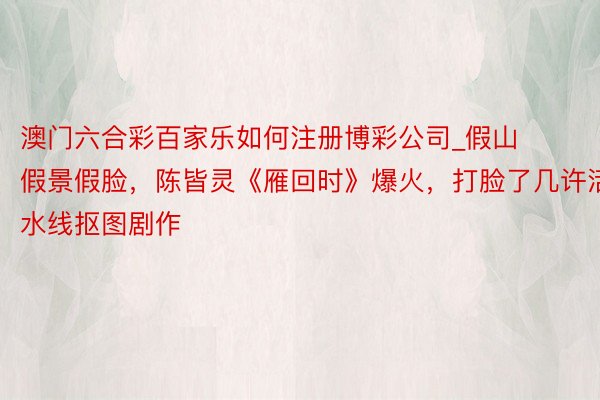 澳门六合彩百家乐如何注册博彩公司_假山假景假脸,陈皆灵《雁回时》爆火,打脸了几许活水线抠图剧作