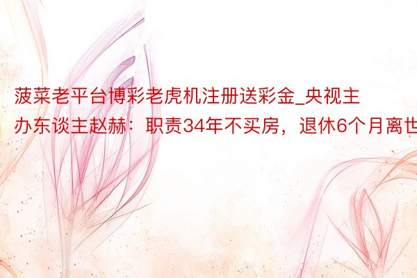 菠菜老平台博彩老虎机注册送彩金_央视主办东谈主赵赫:职责34年不买房,退休6个月离世